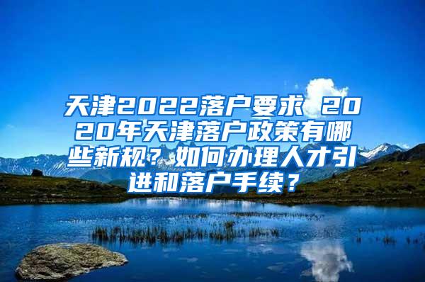 天津2022落户要求 2020年天津落户政策有哪些新规？如何办理人才引进和落户手续？