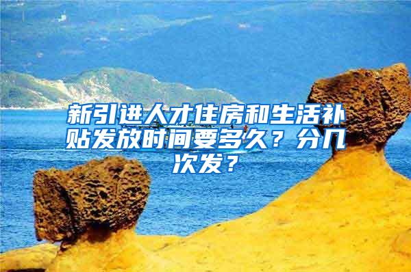 新引进人才住房和生活补贴发放时间要多久？分几次发？