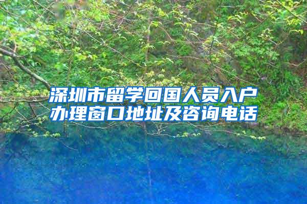 深圳市留学回国人员入户办理窗口地址及咨询电话