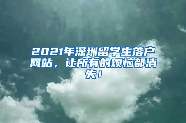 2021年深圳留学生落户网站，让所有的烦恼都消失！