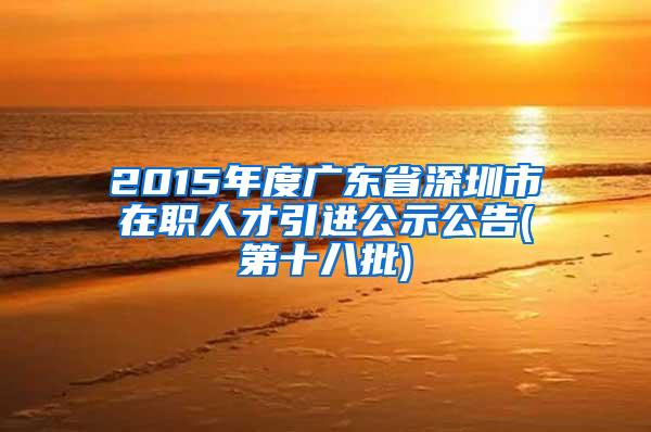 2015年度广东省深圳市在职人才引进公示公告(第十八批)