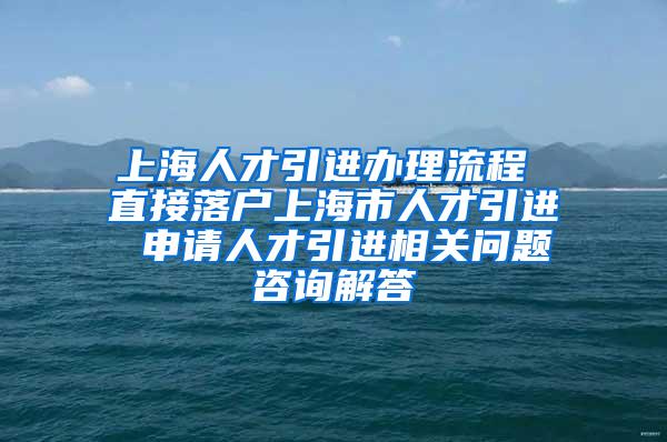 上海人才引进办理流程 直接落户上海市人才引进 申请人才引进相关问题咨询解答