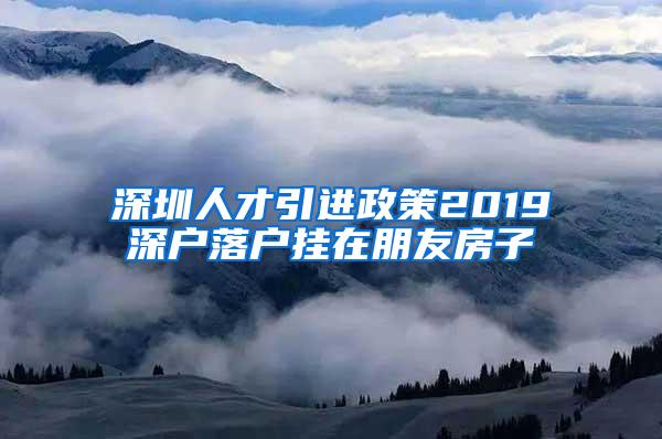 深圳人才引进政策2019深户落户挂在朋友房子