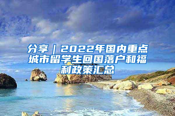 分享｜2022年国内重点城市留学生回国落户和福利政策汇总