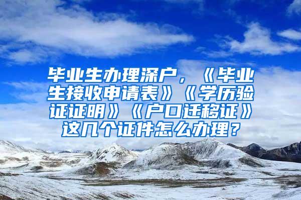 毕业生办理深户，《毕业生接收申请表》《学历验证证明》《户口迁移证》这几个证件怎么办理？