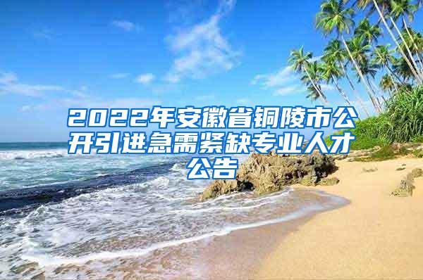 2022年安徽省铜陵市公开引进急需紧缺专业人才公告