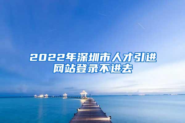 2022年深圳市人才引进网站登录不进去