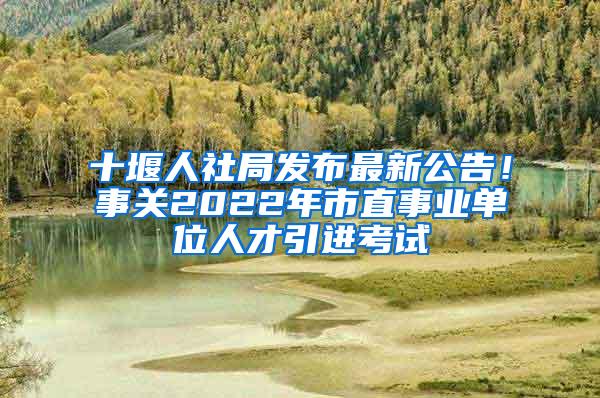 十堰人社局发布最新公告！事关2022年市直事业单位人才引进考试