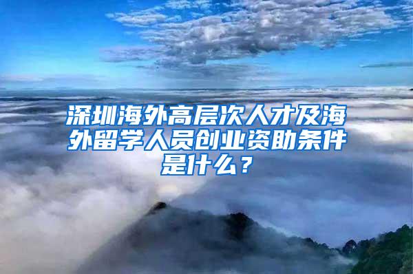 深圳海外高层次人才及海外留学人员创业资助条件是什么？