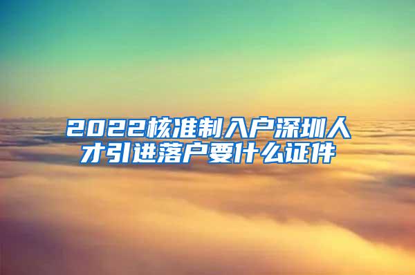 2022核准制入户深圳人才引进落户要什么证件