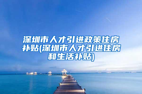 深圳市人才引进政策住房补贴(深圳市人才引进住房和生活补贴)