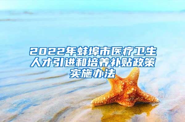 2022年蚌埠市医疗卫生人才引进和培养补贴政策实施办法