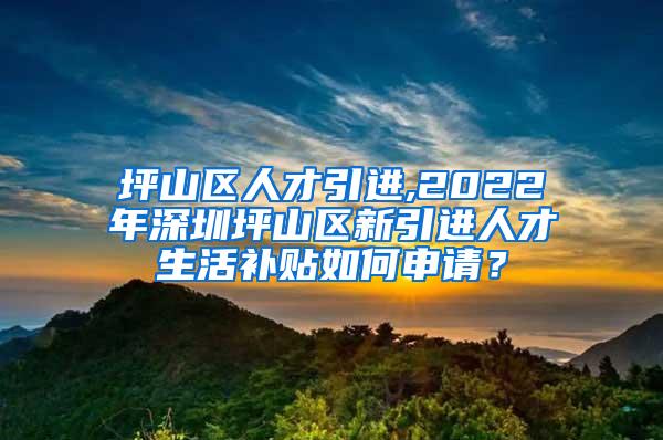 坪山区人才引进,2022年深圳坪山区新引进人才生活补贴如何申请？