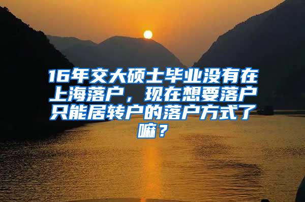 16年交大硕士毕业没有在上海落户，现在想要落户只能居转户的落户方式了嘛？