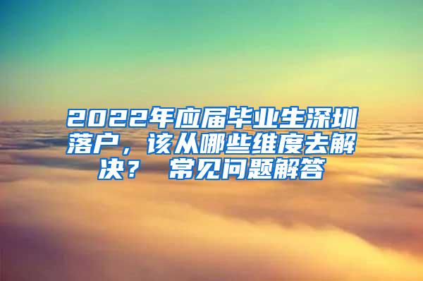 2022年应届毕业生深圳落户，该从哪些维度去解决？ 常见问题解答