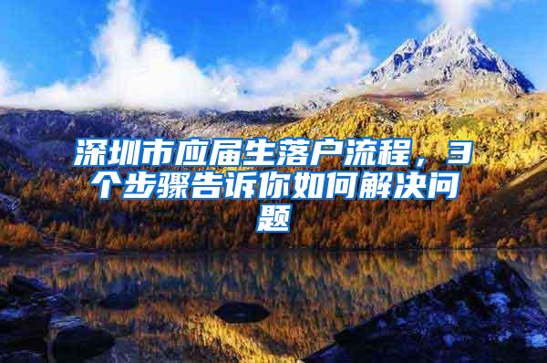 深圳市应届生落户流程，3个步骤告诉你如何解决问题