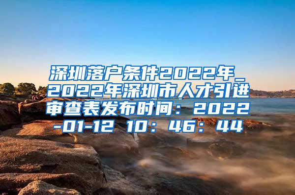 深圳落户条件2022年_2022年深圳市人才引进审查表发布时间：2022-01-12 10：46：44