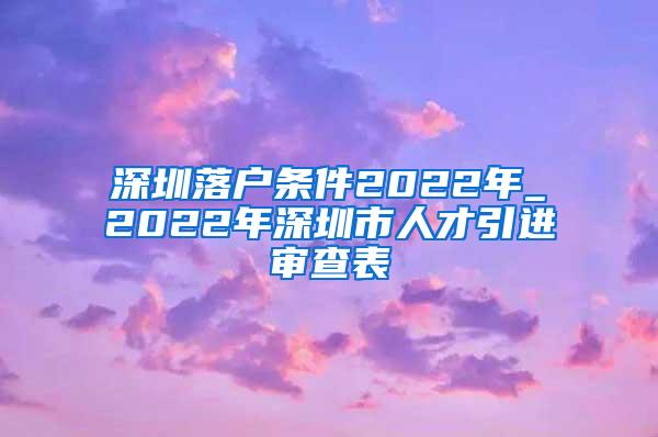 深圳落户条件2022年_2022年深圳市人才引进审查表