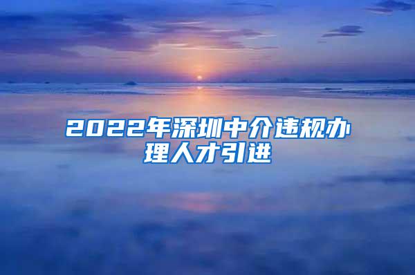 2022年深圳中介违规办理人才引进