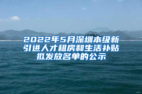 2022年5月深圳本级新引进人才租房和生活补贴拟发放名单的公示