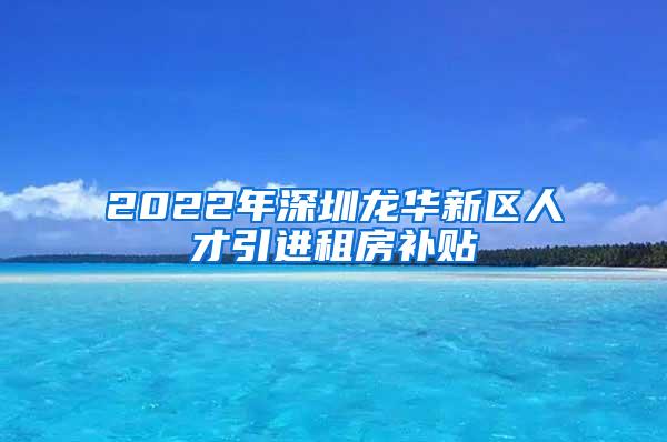 2022年深圳龙华新区人才引进租房补贴