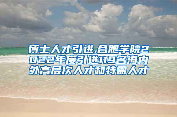 博士人才引进,合肥学院2022年度引进119名海内外高层次人才和特需人才