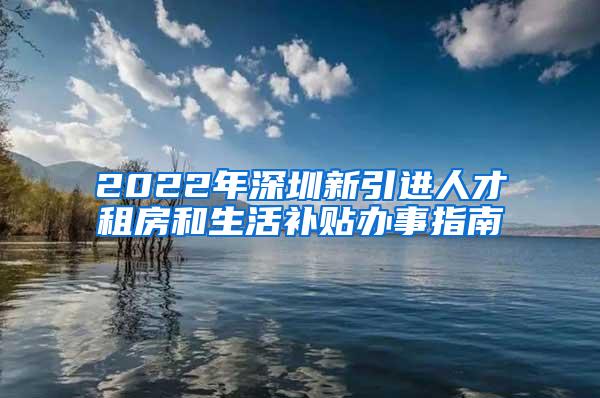 2022年深圳新引进人才租房和生活补贴办事指南