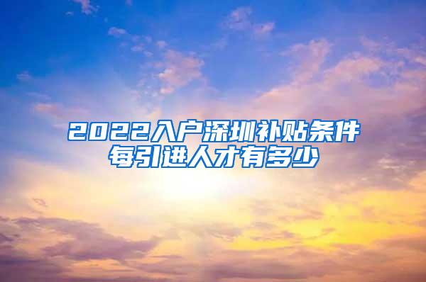 2022入户深圳补贴条件每引进人才有多少