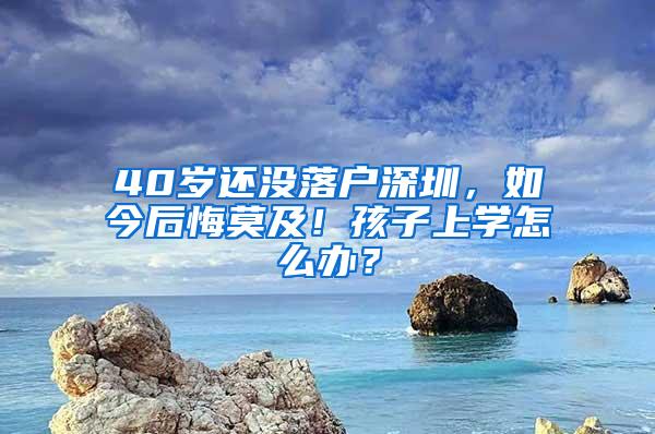 40岁还没落户深圳，如今后悔莫及！孩子上学怎么办？