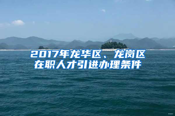 2017年龙华区、龙岗区在职人才引进办理条件