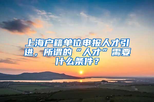 上海户籍单位申报人才引进，所谓的“人才”需要什么条件？