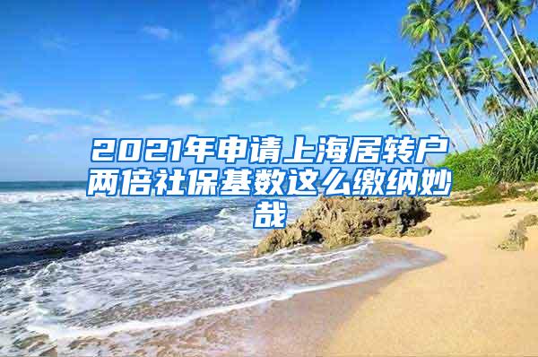 2021年申请上海居转户两倍社保基数这么缴纳妙哉