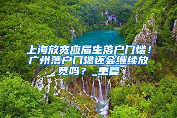 上海放宽应届生落户门槛！广州落户门槛还会继续放宽吗？_重复