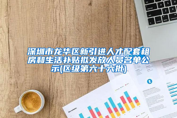 深圳市龙华区新引进人才配套租房和生活补贴拟发放人员名单公示(区级第六十六批)