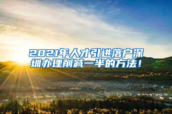 2021年人才引进落户深圳办理削减一半的方法！