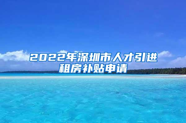 2022年深圳市人才引进租房补贴申请