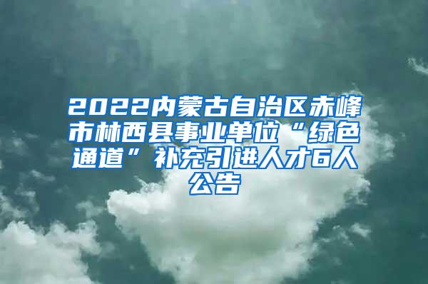 2022内蒙古自治区赤峰市林西县事业单位“绿色通道”补充引进人才6人公告