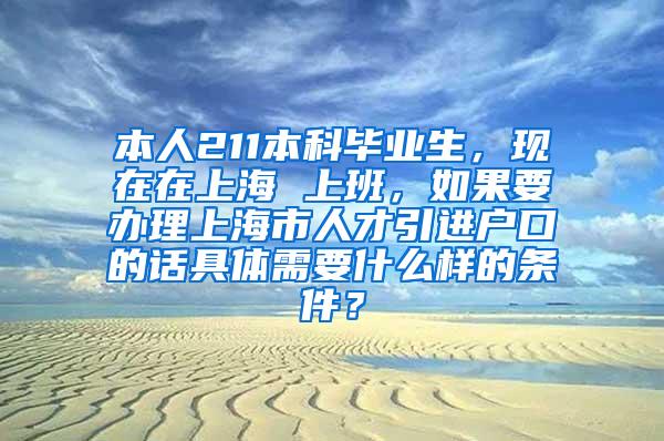 本人211本科毕业生，现在在上海 上班，如果要办理上海市人才引进户口的话具体需要什么样的条件？