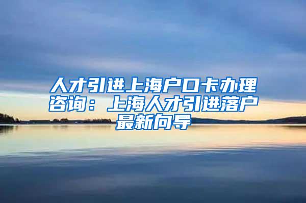 人才引进上海户口卡办理咨询：上海人才引进落户最新向导