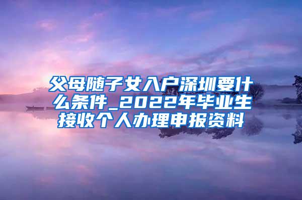 父母随子女入户深圳要什么条件_2022年毕业生接收个人办理申报资料