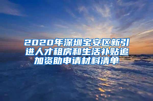 2020年深圳宝安区新引进人才租房和生活补贴追加资助申请材料清单