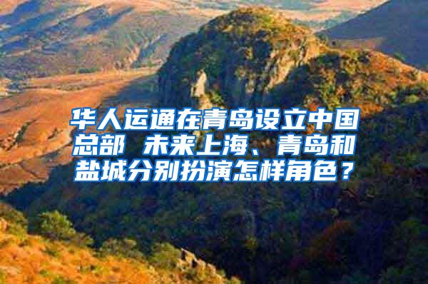 华人运通在青岛设立中国总部 未来上海、青岛和盐城分别扮演怎样角色？