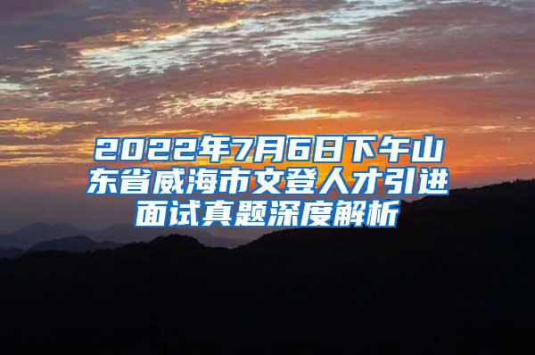 2022年7月6日下午山东省威海市文登人才引进面试真题深度解析