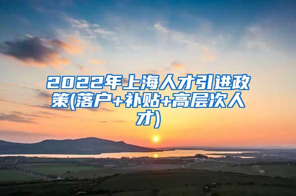 2022年上海人才引进政策(落户+补贴+高层次人才)