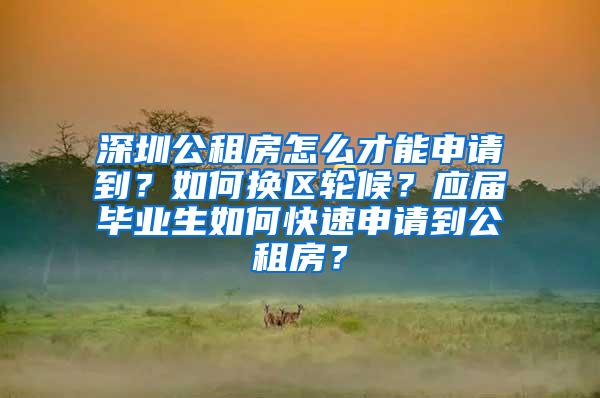 深圳公租房怎么才能申请到？如何换区轮候？应届毕业生如何快速申请到公租房？