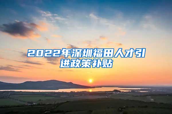 2022年深圳福田人才引进政策补贴