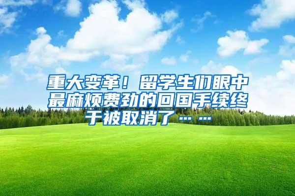 重大变革！留学生们眼中最麻烦费劲的回国手续终于被取消了……