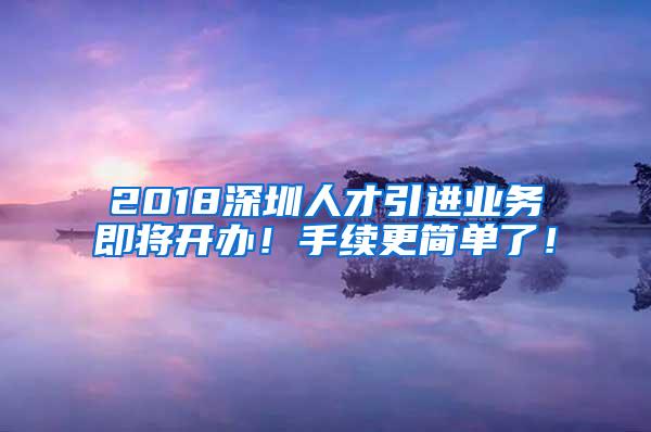 2018深圳人才引进业务即将开办！手续更简单了！