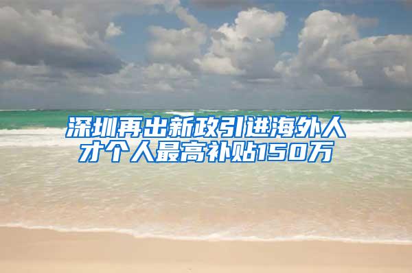 深圳再出新政引进海外人才个人最高补贴150万