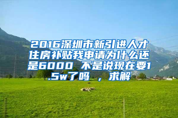 2016深圳市新引进人才住房补贴我申请为什么还是6000 不是说现在要1.5w了吗 ，求解